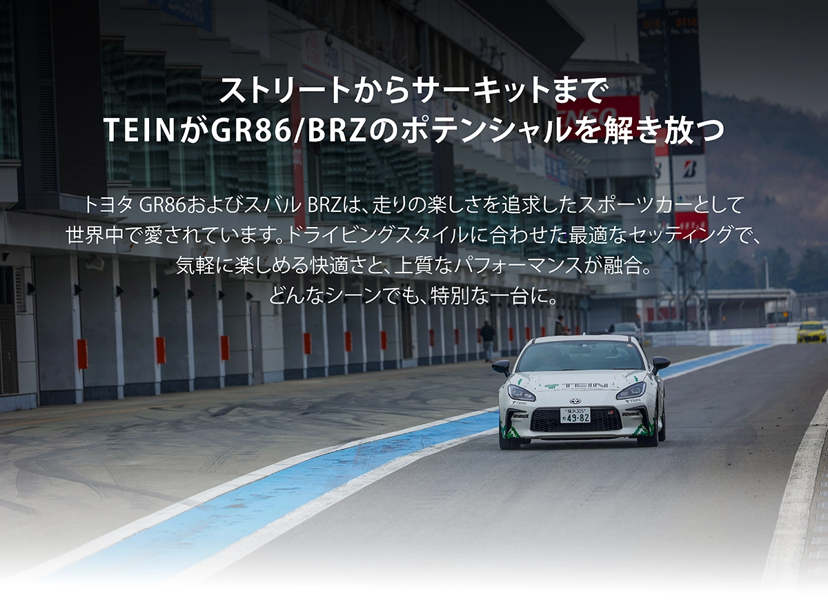 ストリートからサーキットまでTEINがBRZ(ZD8)/GR86(ZN8)のポテンシャルを解き放つ。トヨタ GR86(ZN8)およびスバル BRZ(ZD8)は、走りの楽しさを追求したスポーツカーとして世界中で愛されています。ドライビングスタイルに合わせた最適なセッティングで、気軽に楽しめる快適さと、上質なパフォーマンスが融合。どんなシーンでも、特別な一台に。
